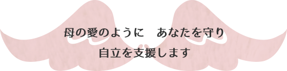 母の愛のようにあなたを守り自立を支援します